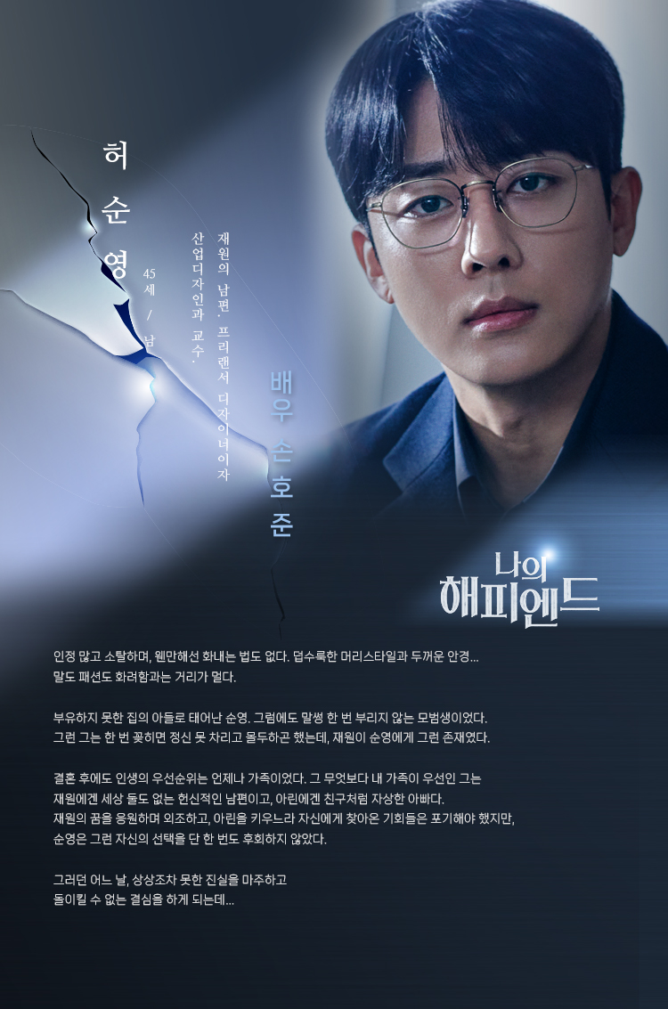 허순영 (45세/남) _ 배우 손호준 
재원의 남편. 프리랜서 디자이너이자 산업디자인과 교수.
인정 많고 소탈하며, 웬만해선 화내는 법도 없다. 덥수룩한 머리스타일과 두꺼운 안경… 말도 패션도 화려함과는 거리가 멀다.

부유하지 못한 집의 아들로 태어난 순영. 그럼에도 말썽 한 번 부리지 않는 모범생이었다. 그런 그는 한 번 꽂히면 정신 못 차리고 몰두하곤 했는데, 재원이 순영에게 그런 존재였다.

결혼 후에도 인생의 우선순위는 언제나 가족이었다. 그 무엇보다 내 가족이 우선인 그는 재원에겐 세상 둘도 없는 헌신적인 남편이고, 아린에겐 친구처럼 자상한 아빠다. 재원의 꿈을 응원하며 외조하고, 아린을 키우느라 자신에게 찾아온 기회들은 포기해야 했지만, 순영은 그런 자신의 선택을 단 한 번도 후회하지 않았다. 

그러던 어느 날, 상상조차 못한 진실을 마주하고
돌이킬 수 없는 결심을 하게 되는데… 