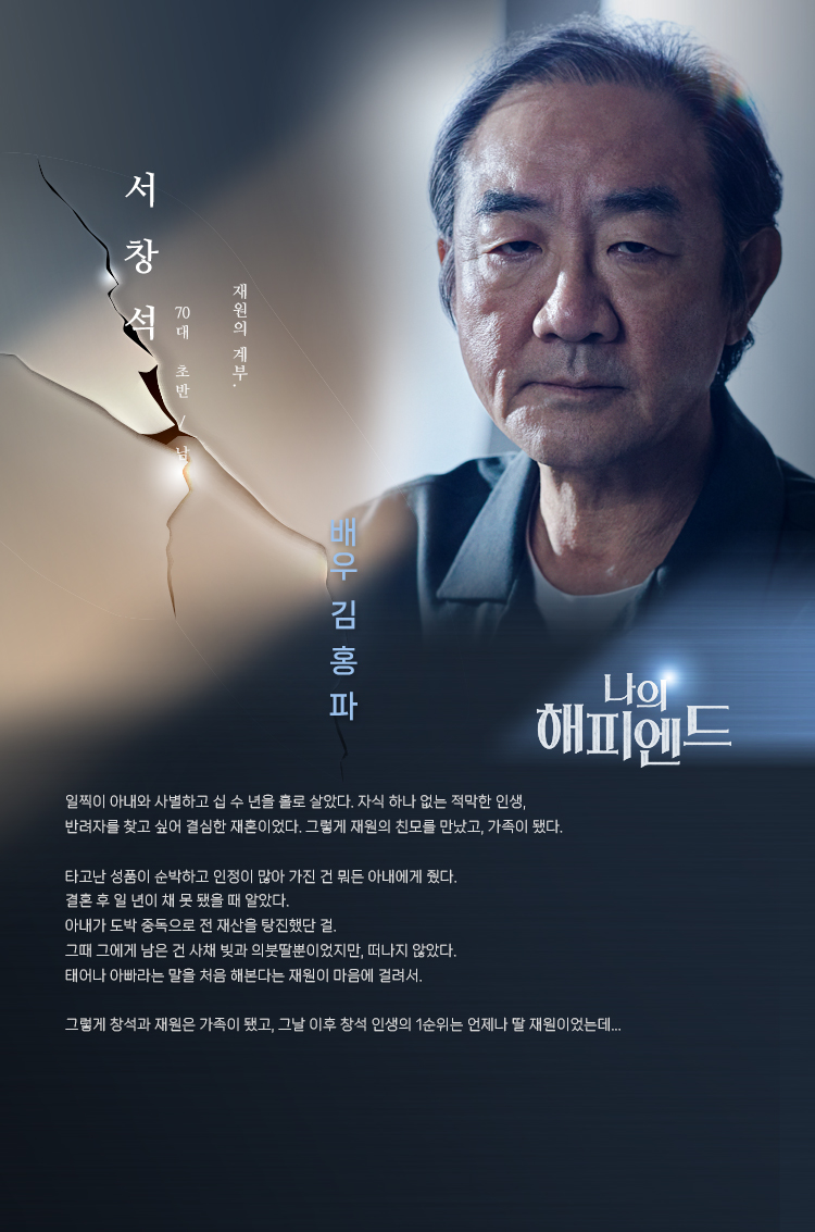 서창석 (70대 초반/남) _ 배우 김홍파
재원의 계부. 

일찍이 아내와 사별하고 십 수 년을 홀로 살았다. 자식 하나 없는 적막한 인생, 반려자를 찾고 싶어 결심한 재혼이었다. 그렇게 재원의 친모를 만났고, 가족이 됐다.

타고난 성품이 순박하고 인정이 많아 가진 건 뭐든 아내에게 줬다. 결혼 후 일 년이 채 못 됐을 때 알았다. 아내가 도박 중독으로 전 재산을 탕진했단 걸. 그때 그에게 남은 건 사채 빚과 의붓딸뿐이었지만, 떠나지 않았다. 태어나 아빠라는 말을 처음 해본다는 재원이 마음에 걸려서.

그렇게 창석과 재원은 가족이 됐고, 그날 이후 창석 인생의 1순위는 언제나 딸 재원이었는데... 
