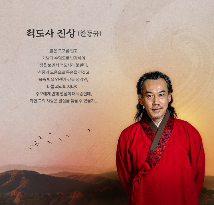  적도사 진상 (한동규)



붉은 도포를 입고 가발과 수염으로 변장하여 점을 
보면서 적도사라 불린다.
천중의 도움으로 목숨을 건졌고 목숨 빚을 언젠가 갚을 생각인, 
나름 의리의 사나이. 
주모에게 반해 열심히 대시중인데, 과연 그의 사랑은 결실을 
맺을 수 있을지...


