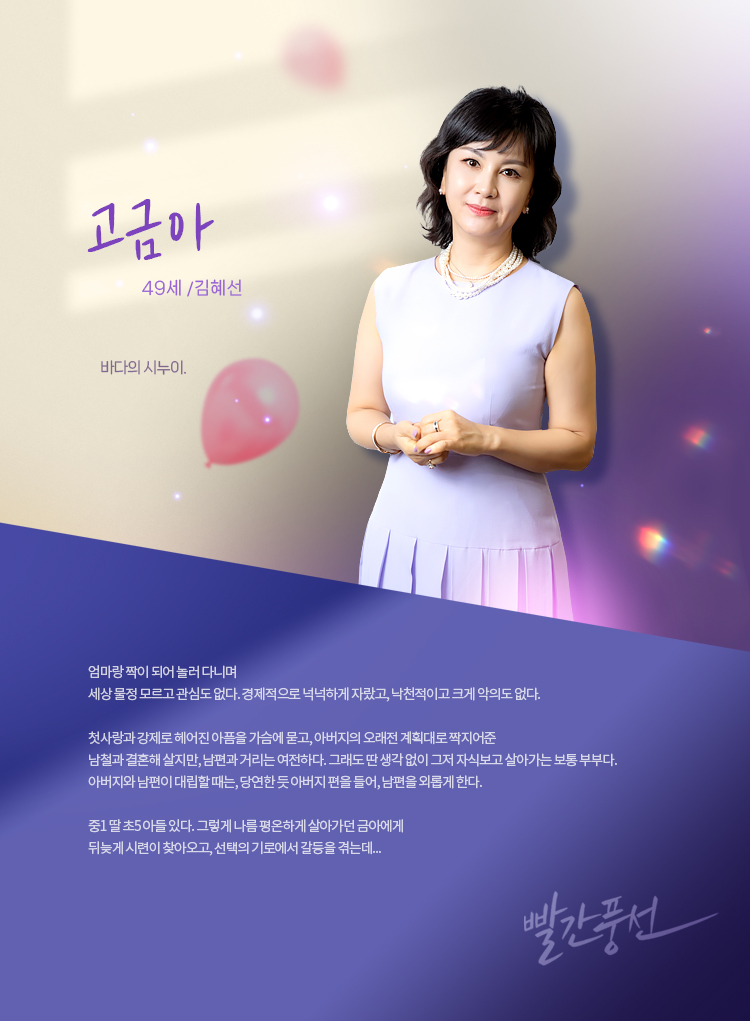 고금아(김혜선) _49세

바다의 시누이. 엄마랑 짝이 되어 놀러 다니며 세상 물정 모르고 관심도 없다. 경제적으로 넉넉하게 자랐고, 낙천적이고 크게 악의도 없다. 첫사랑과 강제로 헤어진 아픔을 가슴에 묻고, 아버지의 오래전 계획대로 짝지어준 남철과 결혼해 살지만, 남편과 거리는 여전하다. 그래도 딴 생각 없이 그저 자식보고 살아가는 보통 부부다. 아버지와 남편이 대립할 때는, 당연한 듯 아버지 편을 들어, 남편을 외롭게 한다. 중1 딸 초5 아들 있다. 그렇게 나름 평온하게 살아가던 금아에게 뒤늦게 시련이 찾아오고, 선택의 기로에서 갈등을 겪는데...
