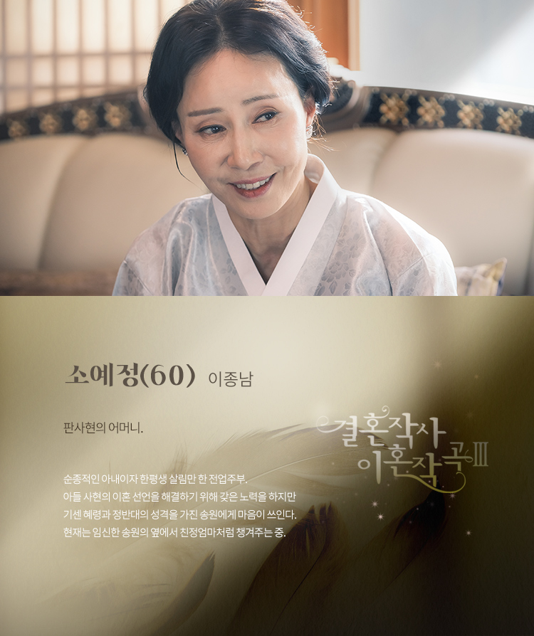 소예정(60) – 이종남

판사현의 어머니.

순종적인 아내이자 한평생 살림만 한 전업주부. 아들 사현의 이혼 선언을 해결하기 위해 갖은 노력을 하지만 기센 혜령과 정반대의 성격을 가진 송원에게 마음이 쓰인다. 현재는 임신한 송원의 옆에서 친정엄마처럼 챙겨주는 중.

