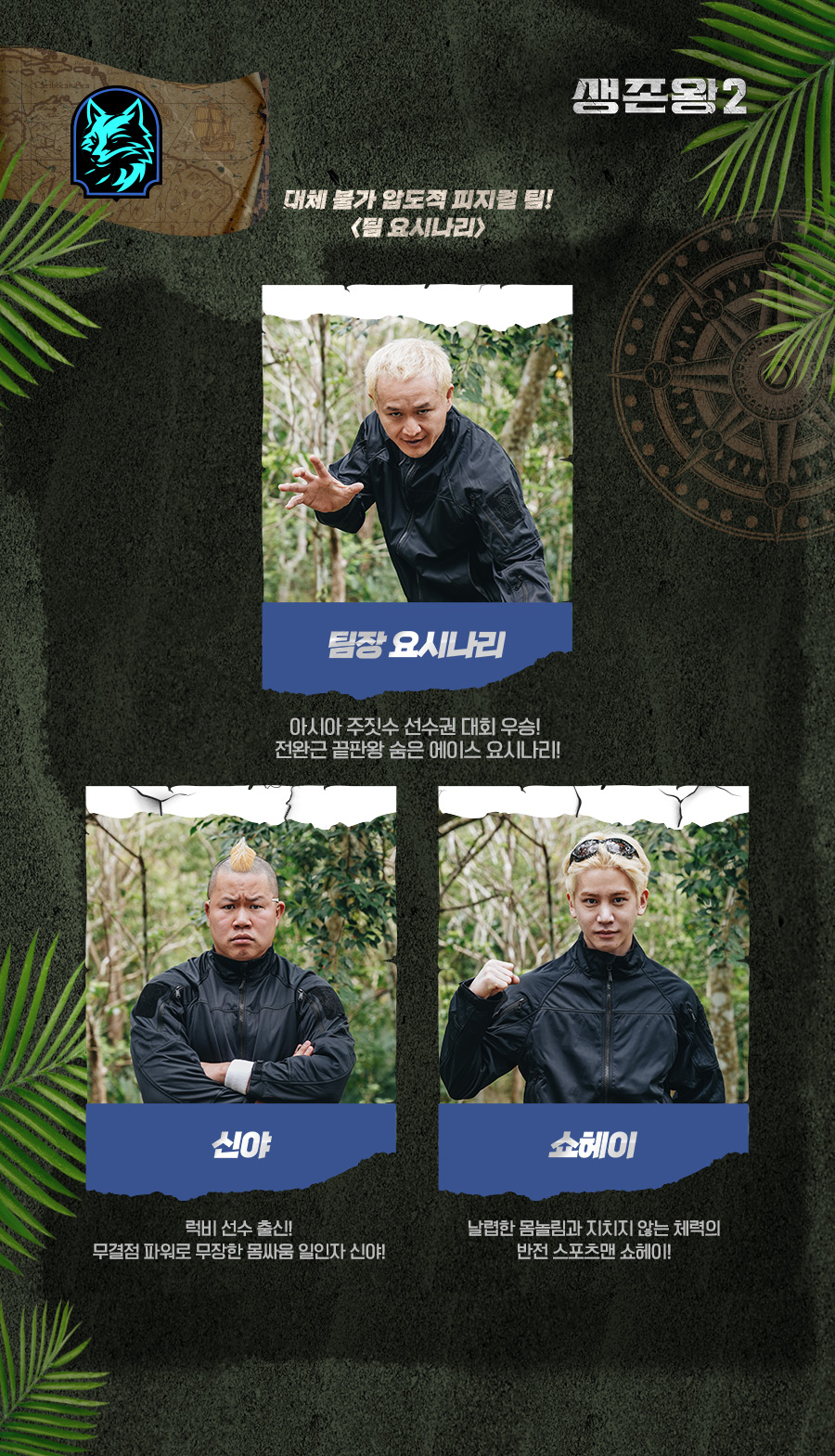 대체 불가 압도적 피지컬 팀! <팀 요시나리>

팀장 요시나리
아시아 주짓수 선수권 대회 우승! 
전완근 끝판왕 
숨은 에이스 요시나리!

신야 
럭비 선수 출신! 
무결점 파워로 무장한 
몸싸움 일인자 신야! 

쇼헤이 
날렵한 몸놀림과
지치지 않는 체력의
반전 스포츠맨 쇼헤이!

