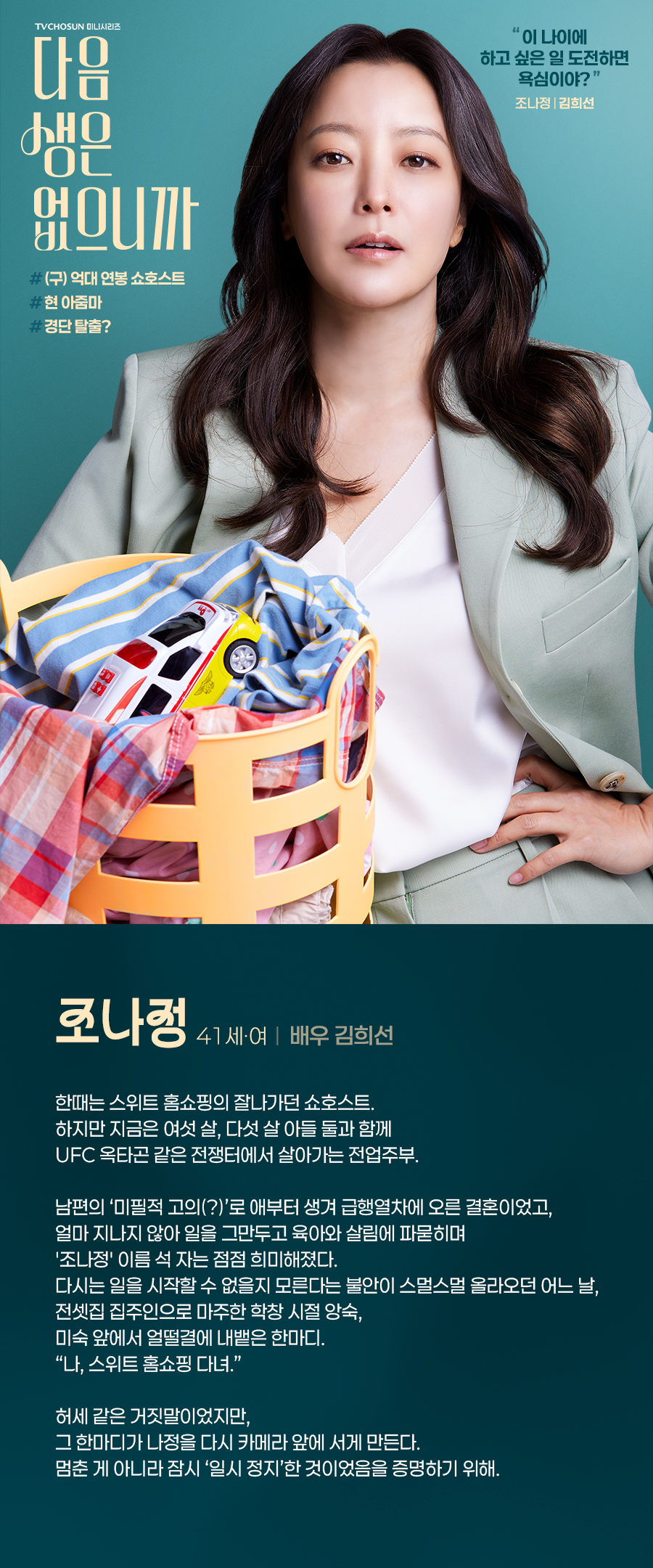 조나정 (41세, 여 / 배우 김희선)

한때는 스위트 홈쇼핑의 잘나가던 쇼호스트. 
하지만 지금은 여섯 살, 다섯 살 아들 둘과 함께 UFC 옥타곤 같은 전쟁터에서 살아가는 전업주부. 

남편의 ‘미필적 고의(?)’로 애부터 생겨 급행열차에 오른 결혼이었고, 얼마 지나지 않아 일을 그만두고 육아와 살림에 파묻히며 '조나정' 이름 석 자는 점점 희미해졌다. 다시는 일을 시작할 수 없을지 모른다는 불안이 스멀스멀 올라오던 어느 날, 전셋집 집주인으로 마주한 학창 시절 앙숙, 미숙 앞에서 얼떨결에 내뱉은 한마디. “나, 스위트 홈쇼핑 다녀.” 

허세 같은 거짓말이었지만, 그 한마디가 나정을 다시 카메라 앞에 서게 만든다.
멈춘 게 아니라 잠시 ‘일시 정지’한 것이었음을 증명하기 위해.
