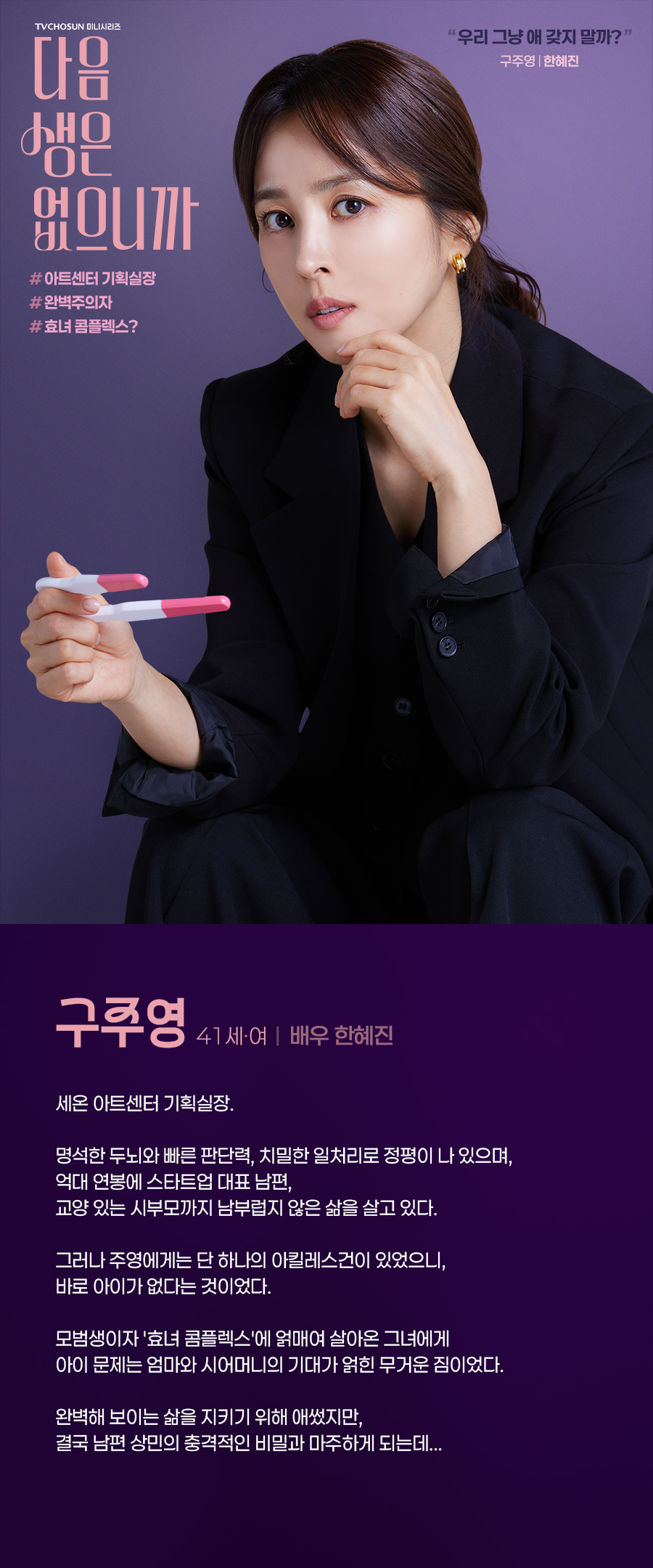 구주영 (41세, 여 / 배우 한혜진)

세온 아트센터 기획실장. 

명석한 두뇌와 빠른 판단력, 치밀한 일처리로 정평이 나 있으며, 억대 연봉에 스타트업 대표 남편, 교양 있는 시부모까지 남부럽지 않은 삶을 살고 있다. 

그러나 주영에게는 단 하나의 아킬레스건이 있었으니, 바로 아이가 없다는 것이었다. 

모범생이자 '효녀 콤플렉스'에 얽매여 살아온 그녀에게 아이 문제는 엄마와 시어머니의 기대가 얽힌 무거운 짐이었다. 

완벽해 보이는 삶을 지키기 위해 애썼지만, 결국 남편 상민의 충격적인 비밀과 마주하게 되는데... 