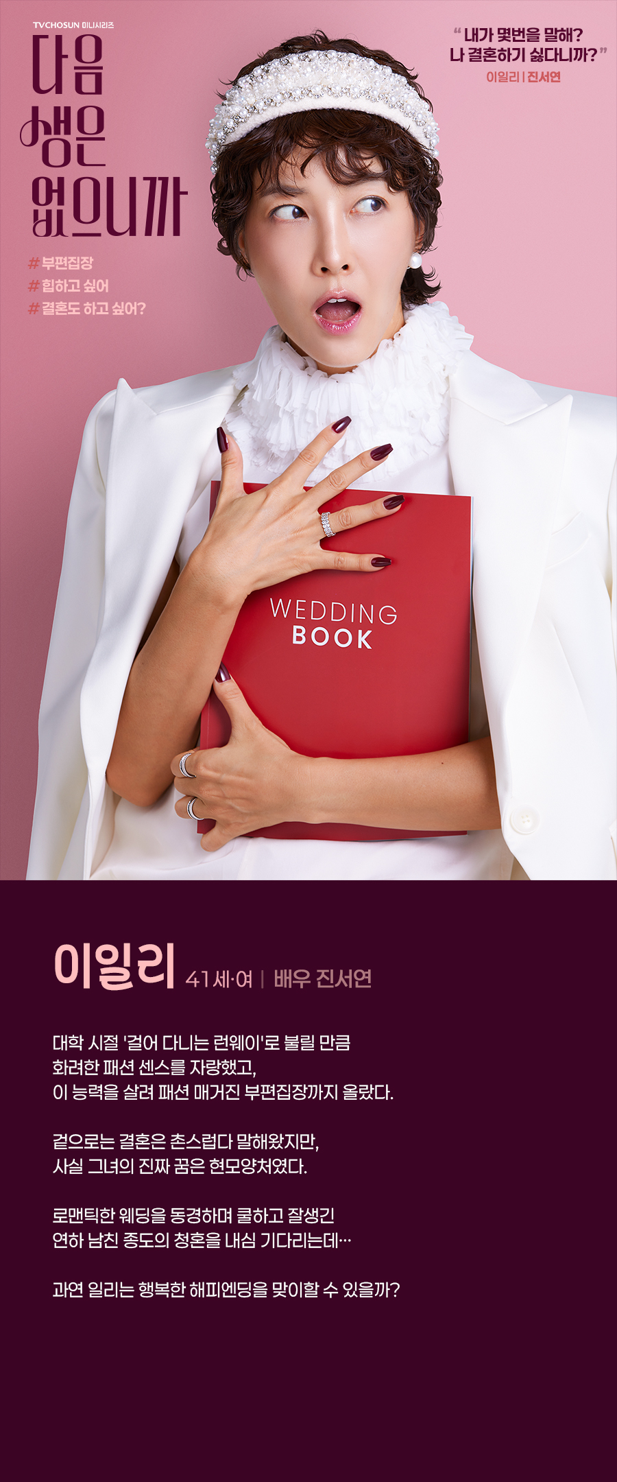 이일리 (41세, 여 / 배우 진서연)

대학 시절 '걸어 다니는 런웨이'로 불릴 만큼 화려한 패션 센스를 자랑했고, 이 능력을 살려 패션 매거진 부편집장까지 올랐다. 

겉으로는 결혼은 촌스럽다 말해왔지만, 사실 그녀의 진짜 꿈은 현모양처였다. 

로맨틱한 웨딩을 동경하며 쿨하고 잘생긴 연하 남친 종도의 청혼을 내심 기다리는데… 

과연 일리는 행복한 해피엔딩을 맞이할 수 있을까?