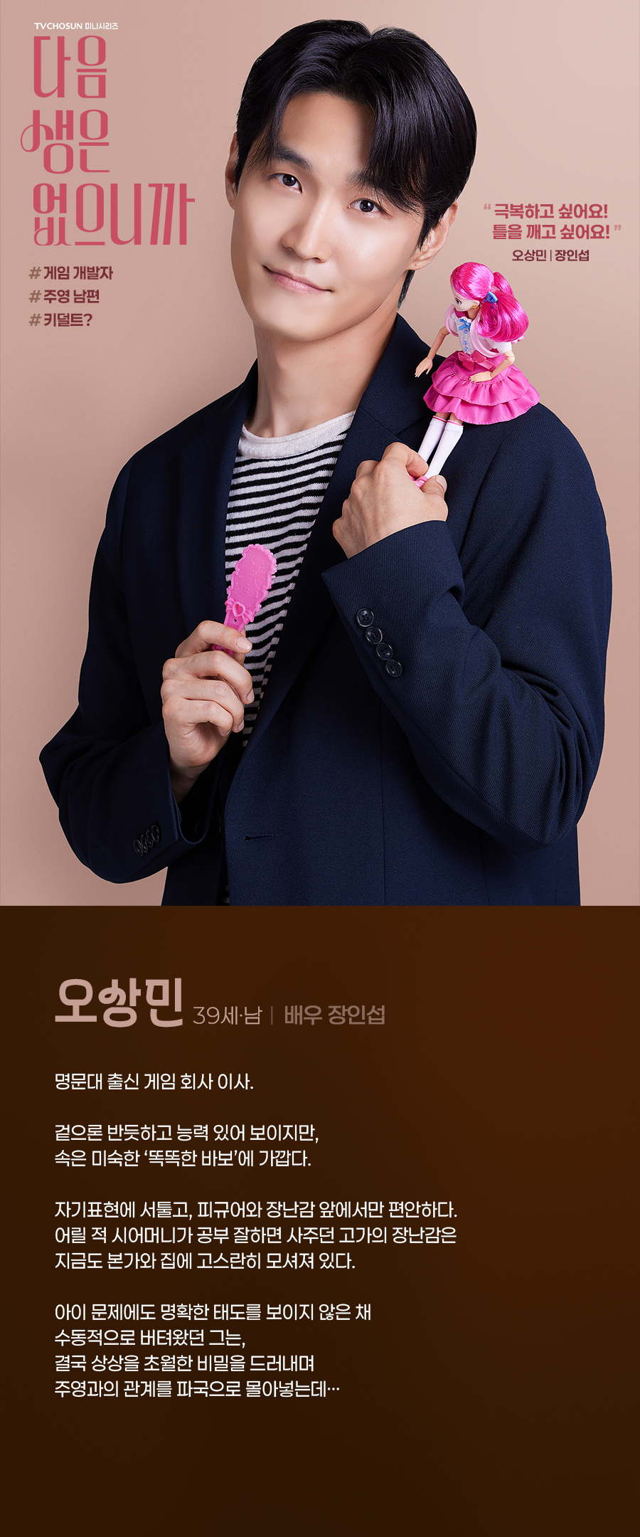 오상민 (39세, 남 / 배우 장인섭)

명문대 출신 게임 회사 이사. 

겉으론 반듯하고 능력 있어 보이지만, 속은 미숙한 ‘똑똑한 바보’에 가깝다. 

자기표현에 서툴고, 피규어와 장난감 앞에서만 편안하다. 어릴 적 시어머니가 공부 잘하면 사주던 고가의 장난감은 지금도 본가와 집에 고스란히 모셔져 있다. 

아이 문제에도 명확한 태도를 보이지 않은 채 수동적으로 버텨왔던 그는, 결국 상상을 초월한 비밀을 드러내며 주영과의 관계를 파국으로 몰아넣는데…