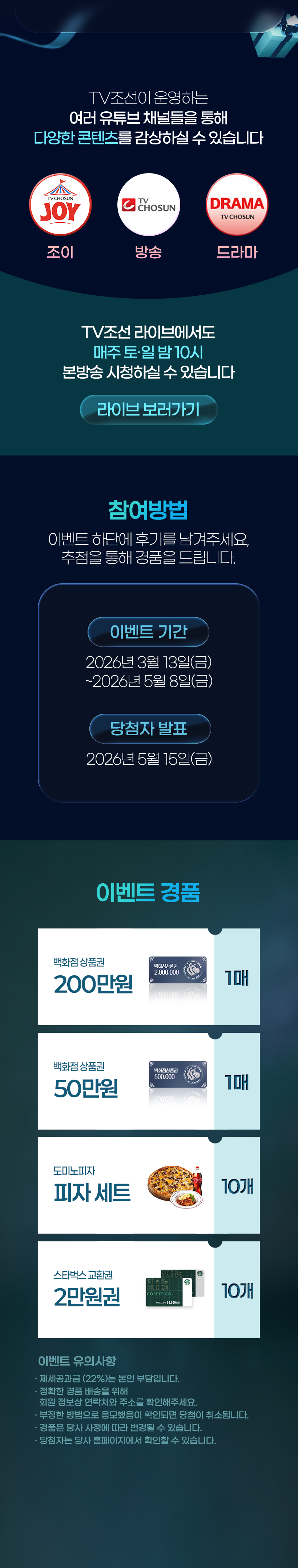 TV조선이 운영하는 여러 유튜브 채널들을 통해 다양한 콘텐츠를 감상하실 수 있습니다.
            조이 ㅣ 방송 ㅣ 드라마
            TV조선 라이브에서도 매주 토,일 밤 10시 본방송 시청하실 수 있습니다.
            [참여방법] 이벤트 하단에 후기를 남겨주세요, 추첨을 통해 경품을 드립니다.
            [이벤트 기간] 2026년 3월 13일(금) ~ 2026년 5월 8일(금)
            [당첨자 발표] 2026년 5월 15일(금)
            [이벤트 경품]  백화점 상품권(200만원) 1매, 백화점 상품권(50만원) 1매, 도미노피자 세트 10개, 스타벅스 교환권 2만원권 10개
            [이벤트 유의사항]
            · 제세공과금 (22%)는 본인 부담입니다.
            · 정확한 경품 배송을 위해 회원 정보상 연락처와 주소를 확인해주세요.
            · 부정한 방법으로 응모했음이 확인되면 당첨이 취소됩니다.
            · 경품은 당사 사정에 따라 변경될 수 있습니다.
            · 당첨자는 당사 홈페이지에서 확인할 수 있습니다.